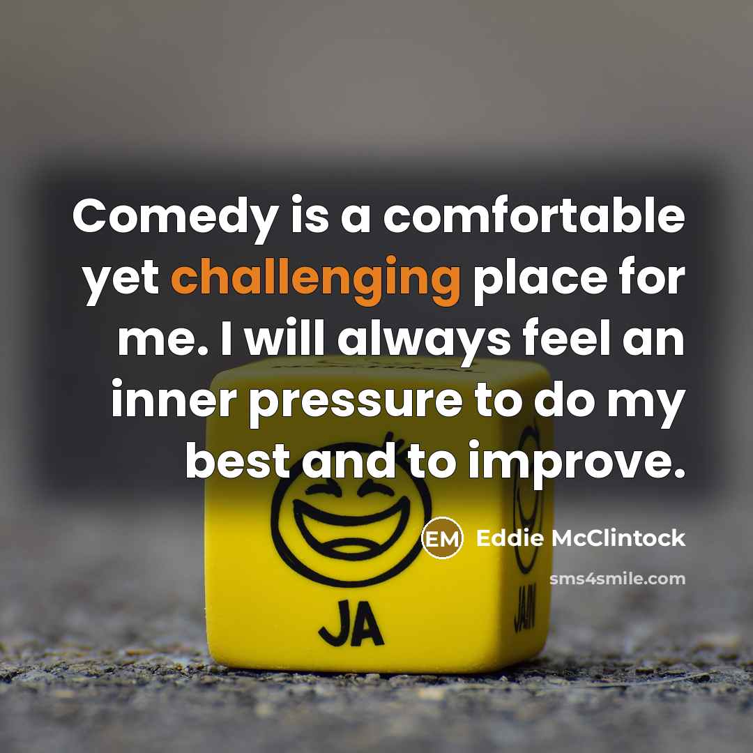 “Comedy is a comfortable yet challenging place for me. I will always feel an inner pressure to do my best and to improve.” quote by Eddie McClintock