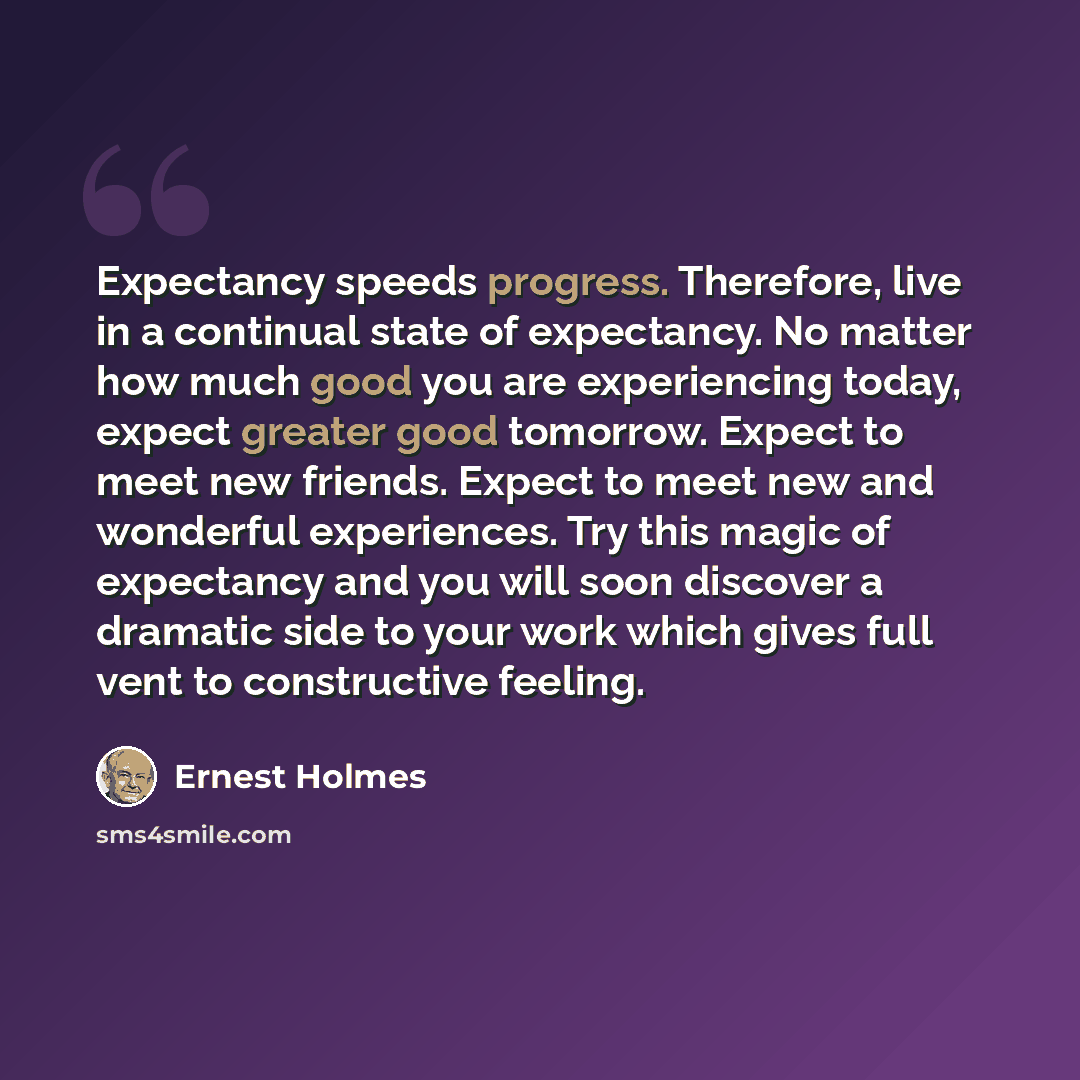 “Expectancy speeds progress. Therefore, live in a continual state of expectancy. No matter how much good you are experiencing today, expect greater good tomorrow. Expect to meet new friends. Expect to meet new and wonderful experiences. Try this magic of expectancy and you will soon discover a…” quote by Ernest Holmes