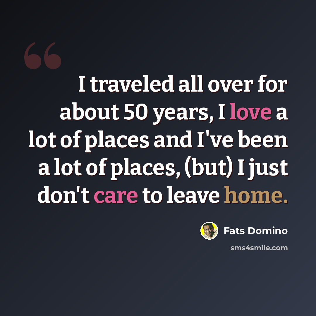 “I traveled all over for about 50 years, I love a lot of places and I've been a lot of places, (but) I just don't care to leave home.” quote by Fats Domino