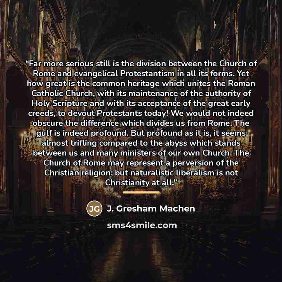 “Far more serious still is the division between the Church of Rome and evangelical Protestantism in all its forms. Yet how great is the common heritage which unites the Roman Catholic Church, with its maintenance of the authority of Holy Scripture and with its acceptance of the great early creeds…” quote by J. Gresham Machen
