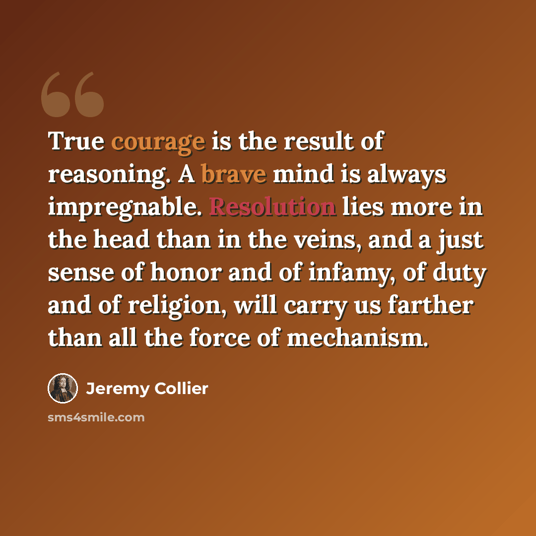 “True courage is the result of reasoning. A brave mind is always impregnable. Resolution lies more in the head than in the veins, and a just sense of honor and of infamy, of duty and of religion, will carry us farther than all the force of mechanism.” quote by Jeremy Collier