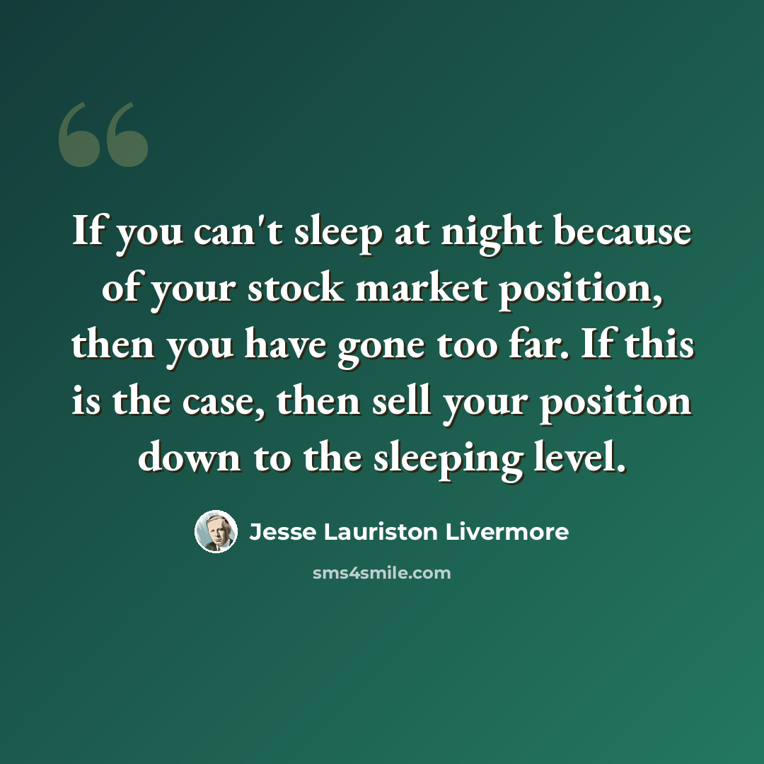 “If you can't sleep at night because of your stock market position, then you have gone too far. If this is the case, then sell your position down to the sleeping level.” quote by Jesse Lauriston Livermore