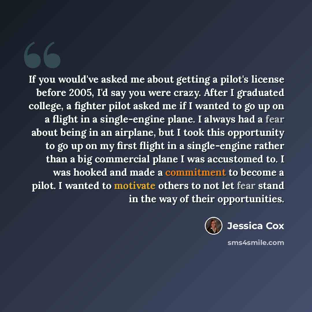 “If you would've asked me about getting a pilot's license before 2005, I'd say you were crazy. After I graduated college, a fighter pilot asked me if I wanted to go up on a flight in a single-engine plane. I always had a fear about being in an airplane, but I took this opportunity to go up on my…” quote by Jessica Cox