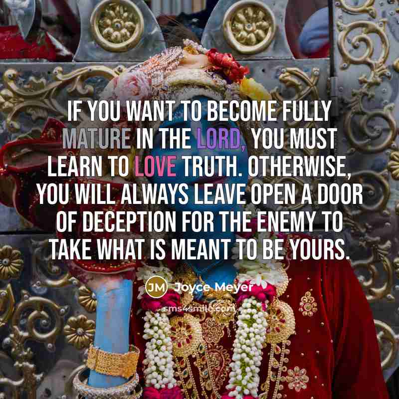 “If you want to become fully mature in the Lord, you must learn to love truth. Otherwise, you will always leave open a door of deception for the enemy to take what is meant to be yours.” quote by Joyce Meyer