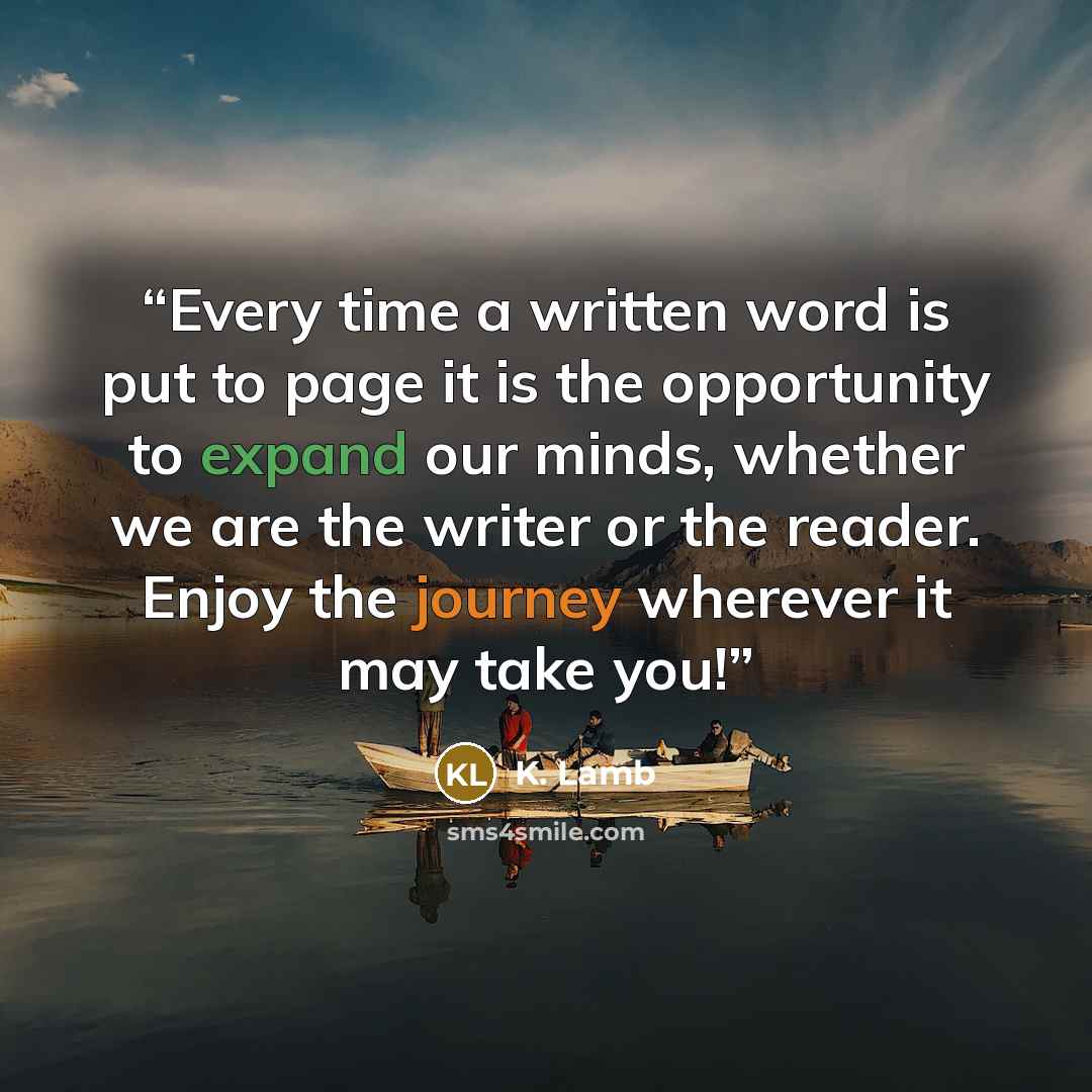 “Every time a written word is put to page it is the opportunity to expand our minds, whether we are the writer or the reader. Enjoy the journey wherever it may take you!” quote by K. Lamb