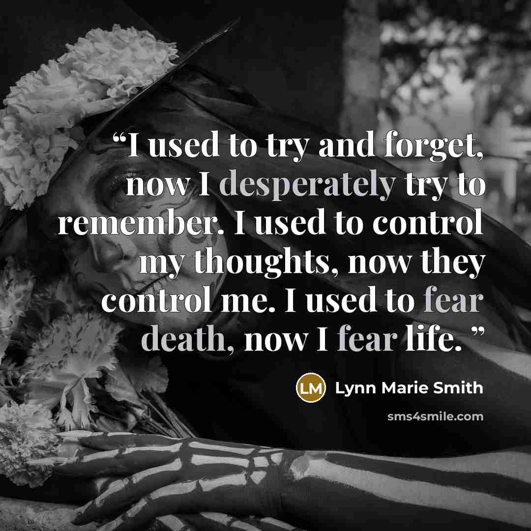 “I used to try and forget, now I desperately try to remember. I used to control my thoughts, now they control me. I used to fear death, now I fear life.” quote by Lynn Marie Smith