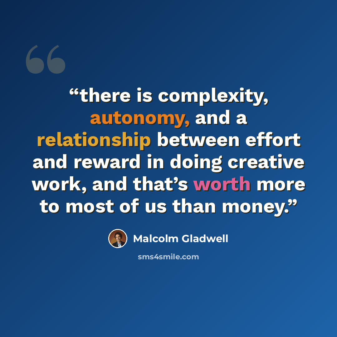 “there is complexity, autonomy, and a relationship between effort and reward in doing creative work, and that’s worth more to most of us than money.” quote by Malcolm Gladwell