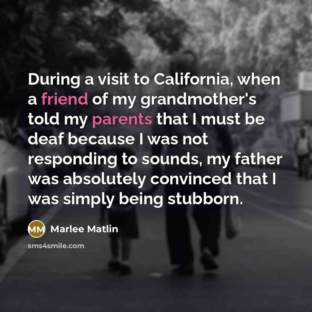 “During a visit to California, when a friend of my grandmother's told my parents that I must be deaf because I was not responding to sounds, my father was absolutely convinced that I was simply being stubborn.” quote by Marlee Matlin