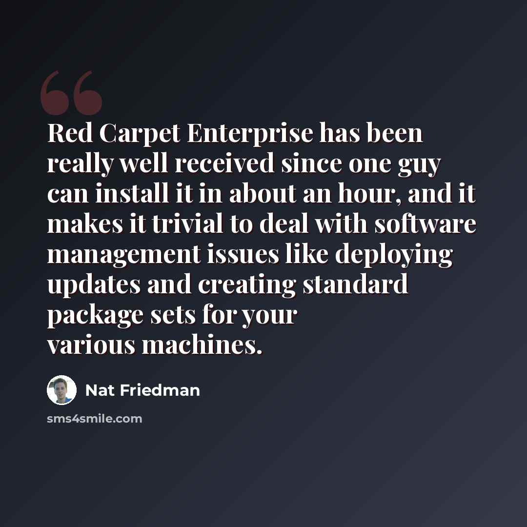 “Red Carpet Enterprise has been really well received since one guy can install it in about an hour, and it makes it trivial to deal with software management issues like deploying updates and creating standard package sets for your various machines.” quote by Nat Friedman