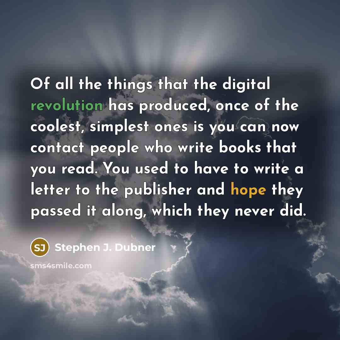 “Of all the things that the digital revolution has produced, once of the coolest, simplest ones is you can now contact people who write books that you read. You used to have to write a letter to the publisher and hope they passed it along, which they never did.” quote by Stephen J. Dubner
