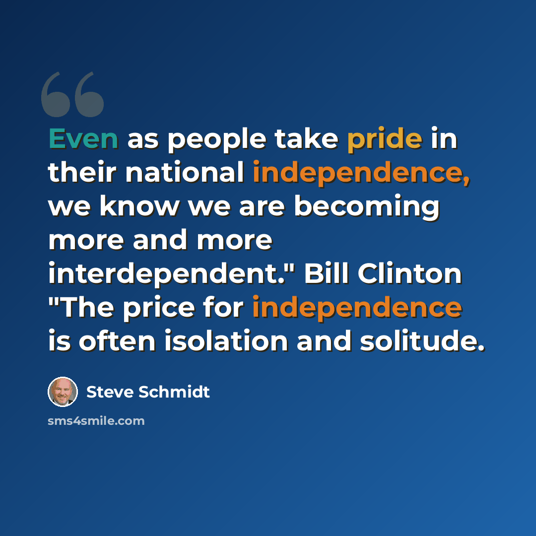 “Even as people take pride in their national independence, we know we are becoming more and more interdependent." Bill Clinton "The price for independence is often isolation and solitude.” quote by Steve Schmidt