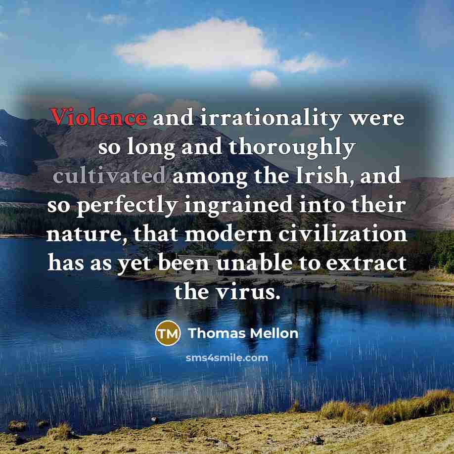 “Violence and irrationality were so long and thoroughly cultivated among the Irish, and so perfectly ingrained into their nature, that modern civilization has as yet been unable to extract the virus.” quote by Thomas Mellon
