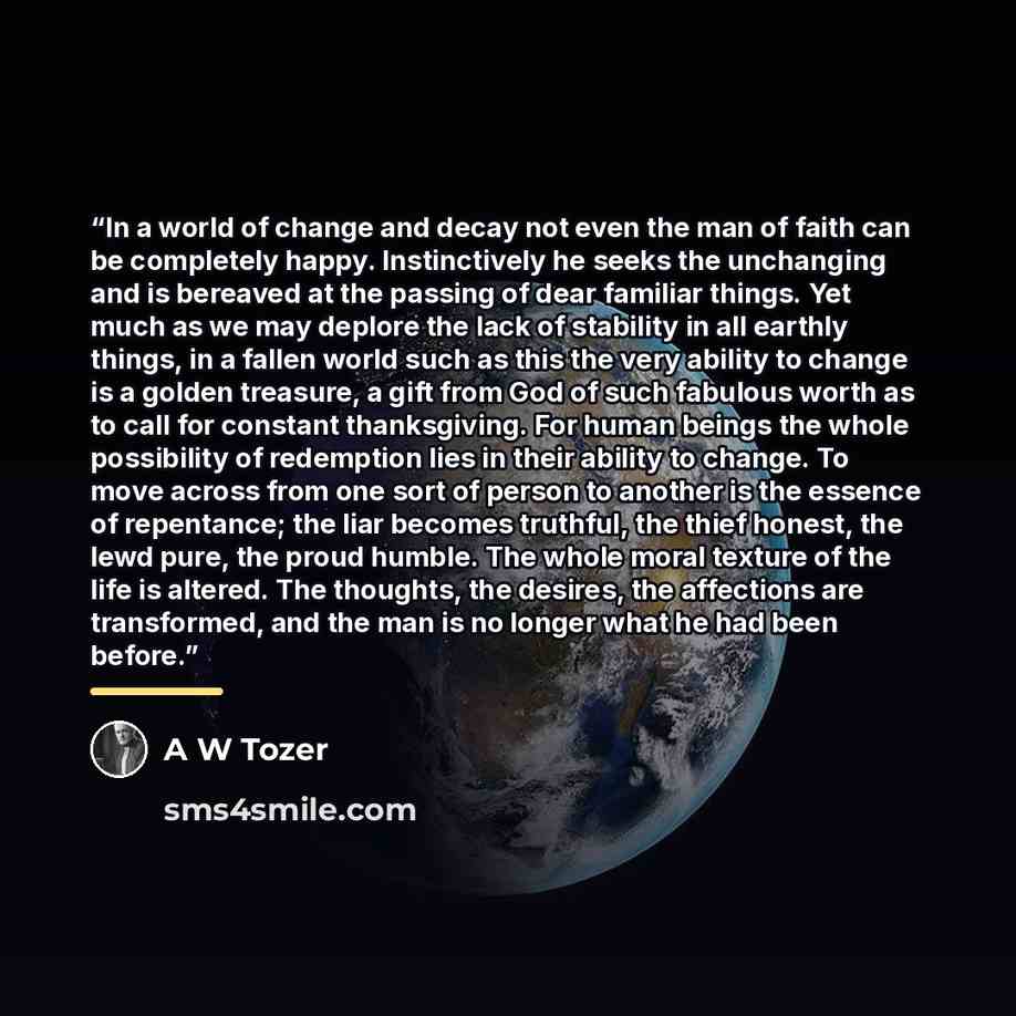 “In a world of change and decay not even the man of faith can be completely happy. Instinctively he seeks the unchanging and is bereaved at the passing of dear familiar things. Yet much as we may deplore the lack of stability in all earthly things, in a fallen world such as this the very ability to…” quote by A W Tozer