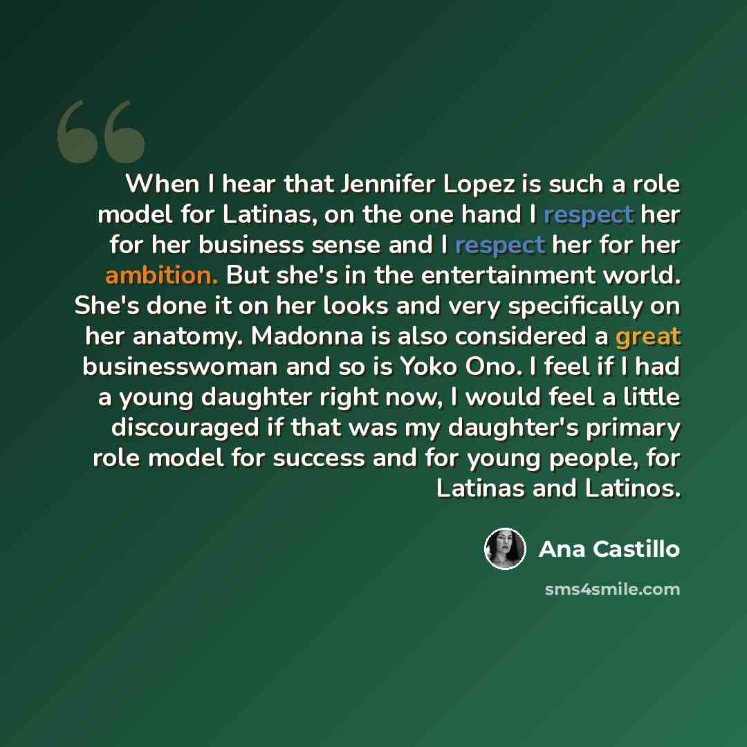 “When I hear that Jennifer Lopez is such a role model for Latinas, on the one hand I respect her for her business sense and I respect her for her ambition. But she's in the entertainment world. She's done it on her looks and very specifically on her anatomy. Madonna is also considered a great…” quote by Ana Castillo