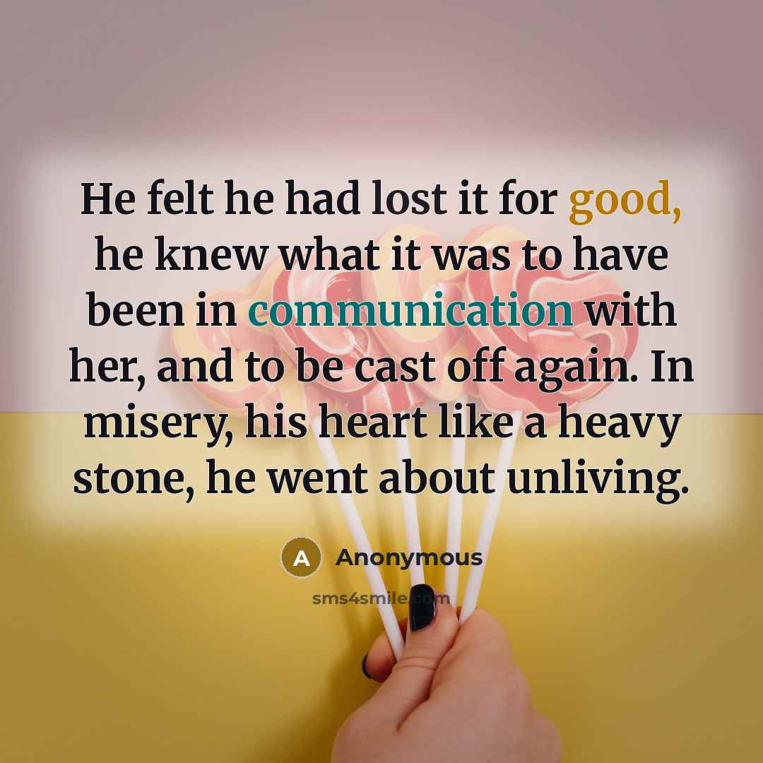 “He felt he had lost it for good, he knew what it was to have been in communication with her, and to be cast off again. In misery, his heart like a heavy stone, he went about unliving.” quote by Anonymous