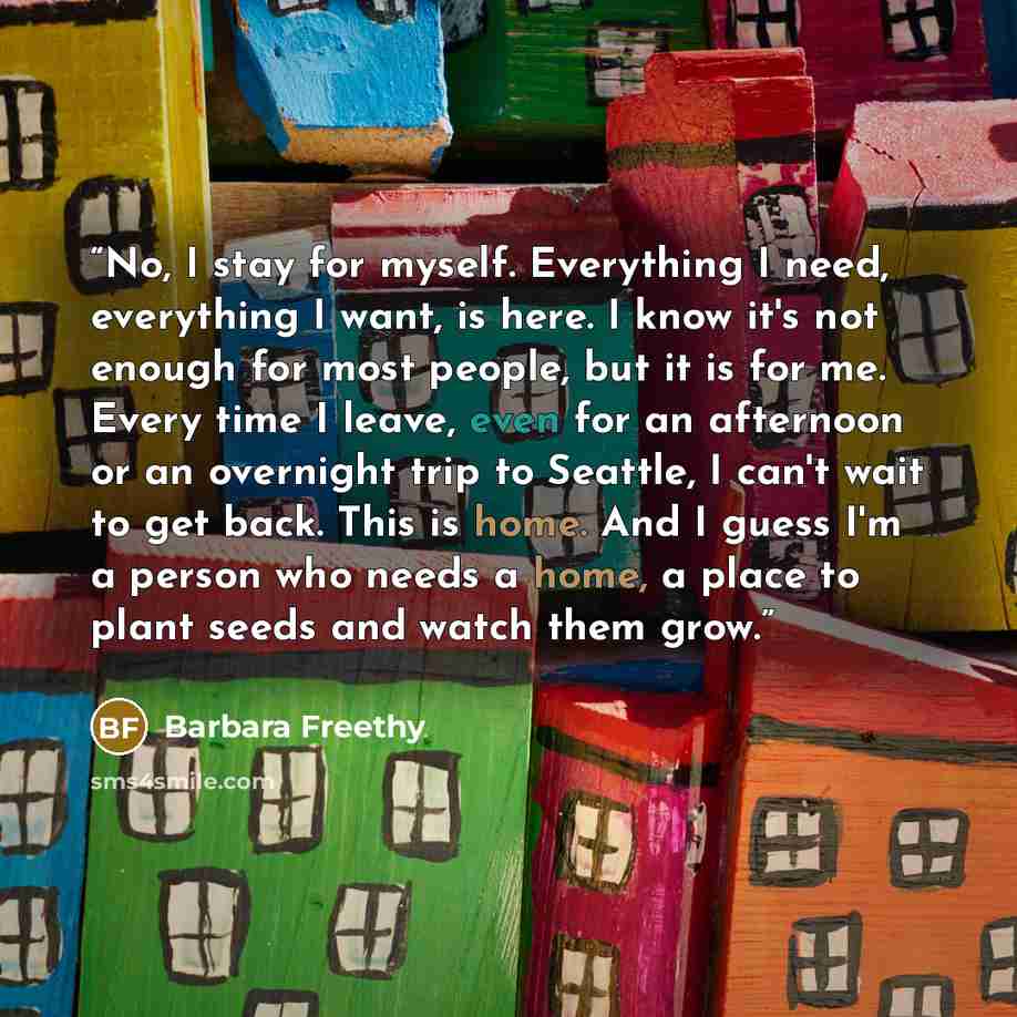 “No, I stay for myself. Everything I need, everything I want, is here. I know it's not enough for most people, but it is for me. Every time I leave, even for an afternoon or an overnight trip to Seattle, I can't wait to get back. This is home. And I guess I'm a person who needs a home, a place to…” quote by Barbara Freethy