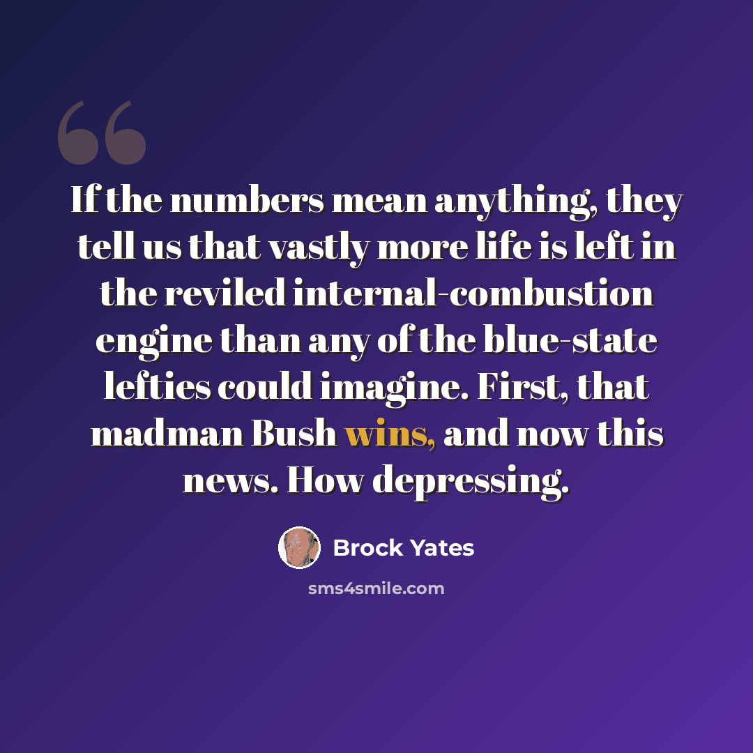 “If the numbers mean anything, they tell us that vastly more life is left in the reviled internal-combustion engine than any of the blue-state lefties could imagine. First, that madman Bush wins, and now this news. How depressing.” quote by Brock Yates