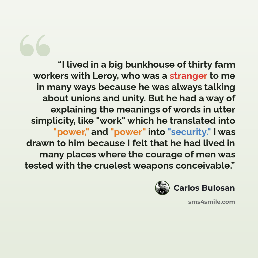 “I lived in a big bunkhouse of thirty farm workers with Leroy, who was a stranger to me in many ways because he was always talking about unions and unity. But he had a way of explaining the meanings of words in utter simplicity, like "work" which he translated into "power," and "power" into…” quote by Carlos Bulosan