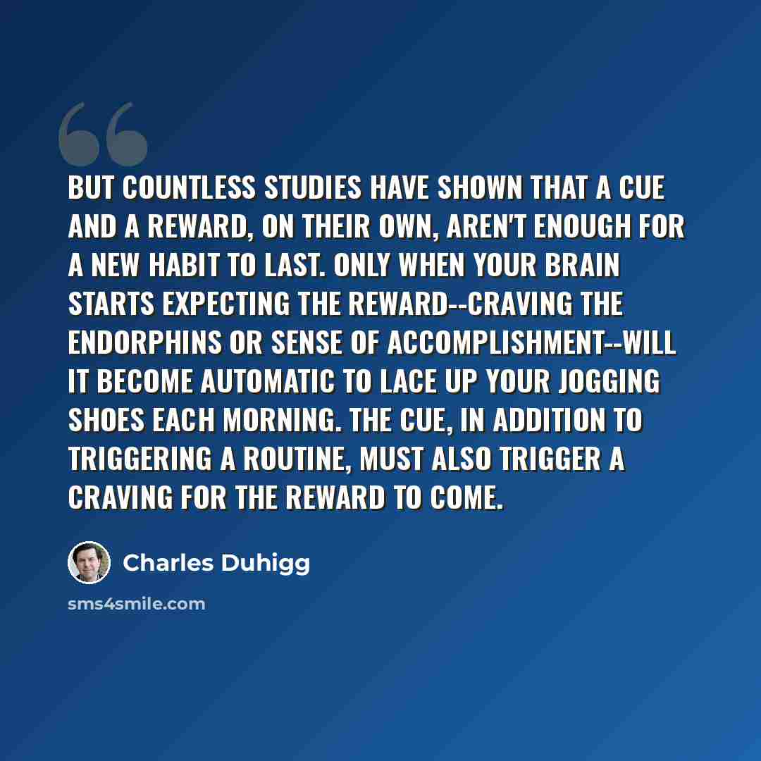“But countless studies have shown that a cue and a reward, on their own, aren't enough for a new habit to last. Only when your brain starts expecting the reward--craving the endorphins or sense of accomplishment--will it become automatic to lace up your jogging shoes each morning. The cue, in…” quote by Charles Duhigg