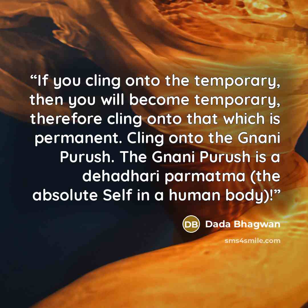 “If you cling onto the temporary, then you will become temporary, therefore cling onto that which is permanent. Cling onto the Gnani Purush. The Gnani Purush is a dehadhari parmatma (the absolute Self in a human body)!” quote by Dada Bhagwan