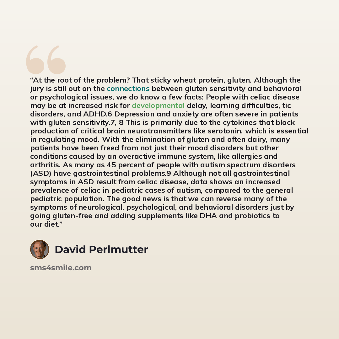 “At the root of the problem? That sticky wheat protein, gluten. Although the jury is still out on the connections between gluten sensitivity and behavioral or psychological issues, we do know a few facts: People with celiac disease may be at increased risk for developmental delay, learning…” quote by David Perlmutter