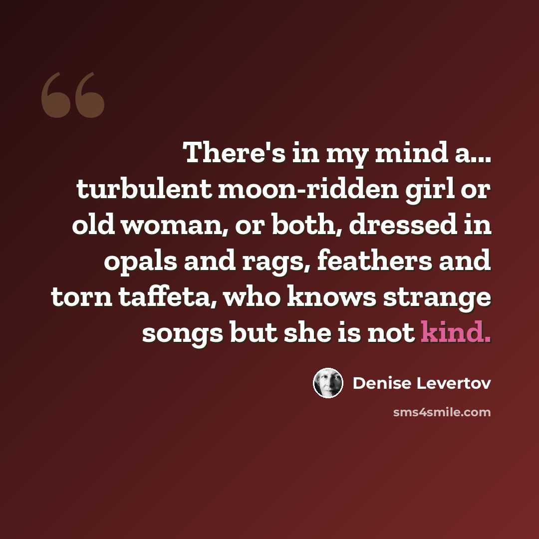 “There's in my mind a... turbulent moon-ridden girl or old woman, or both, dressed in opals and rags, feathers and torn taffeta, who knows strange songs but she is not kind.” quote by Denise Levertov