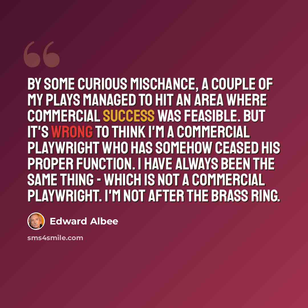 “By some curious mischance, a couple of my plays managed to hit an area where commercial success was feasible. But it's wrong to think I'm a commercial playwright who has somehow ceased his proper function. I have always been the same thing - which is not a commercial playwright. I'm not after the…” quote by Edward Albee