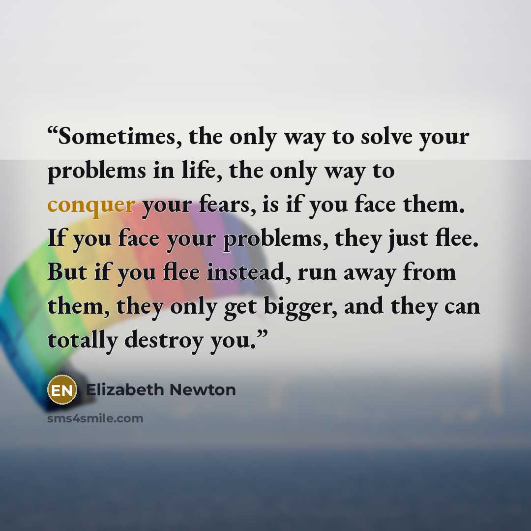 “Sometimes, the only way to solve your problems in life, the only way to conquer your fears, is if you face them. If you face your problems, they just flee. But if you flee instead, run away from them, they only get bigger, and they can totally destroy you.” quote by Elizabeth Newton