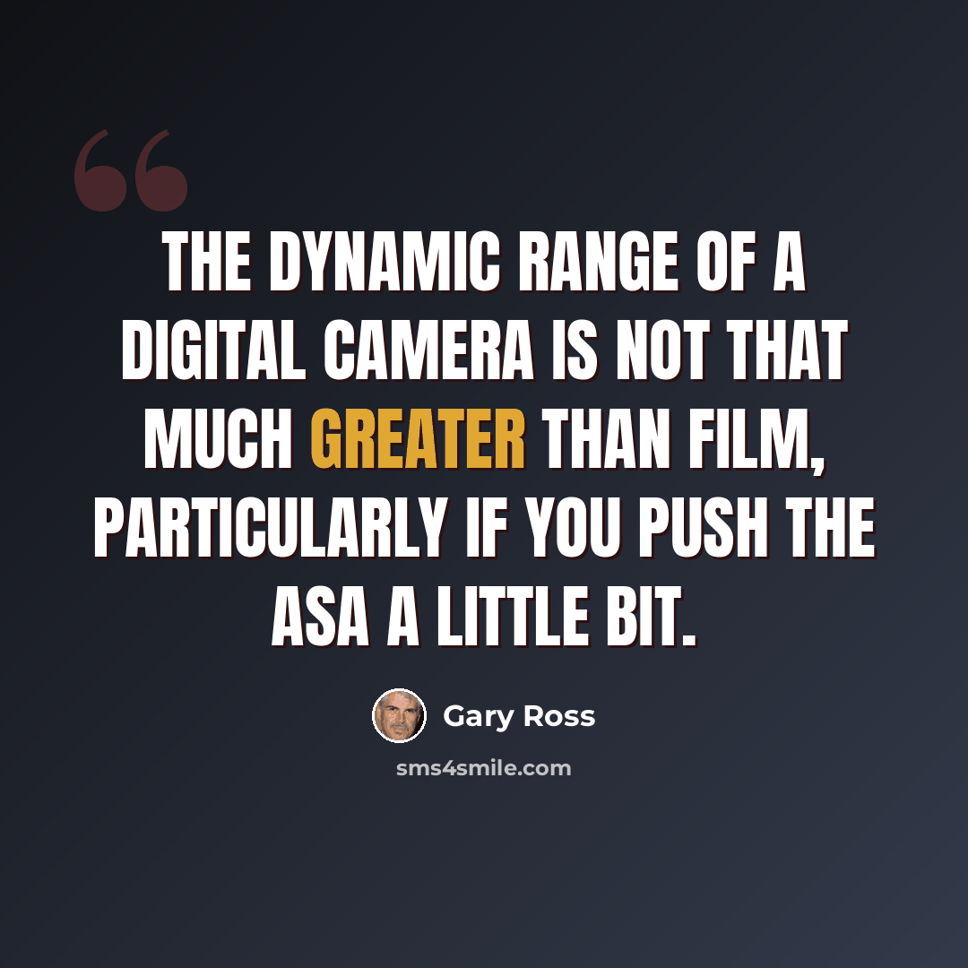 “The dynamic range of a digital camera is not that much greater than film, particularly if you push the ASA a little bit.” quote by Gary Ross