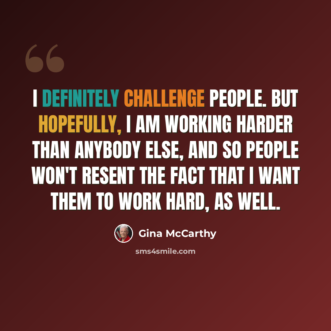 “I definitely challenge people. But hopefully, I am working harder than anybody else, and so people won't resent the fact that I want them to work hard, as well.” quote by Gina McCarthy