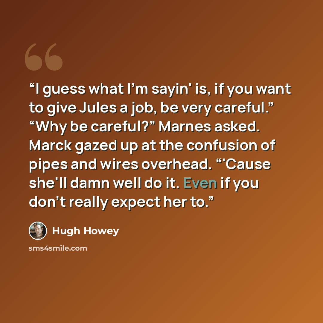 “I guess what I'm sayin' is, if you want to give Jules a job, be very careful.” “Why be careful?” Marnes asked. Marck gazed up at the confusion of pipes and wires overhead. “'Cause she'll damn well do it. Even if you don't really expect her to.” quote by Hugh Howey