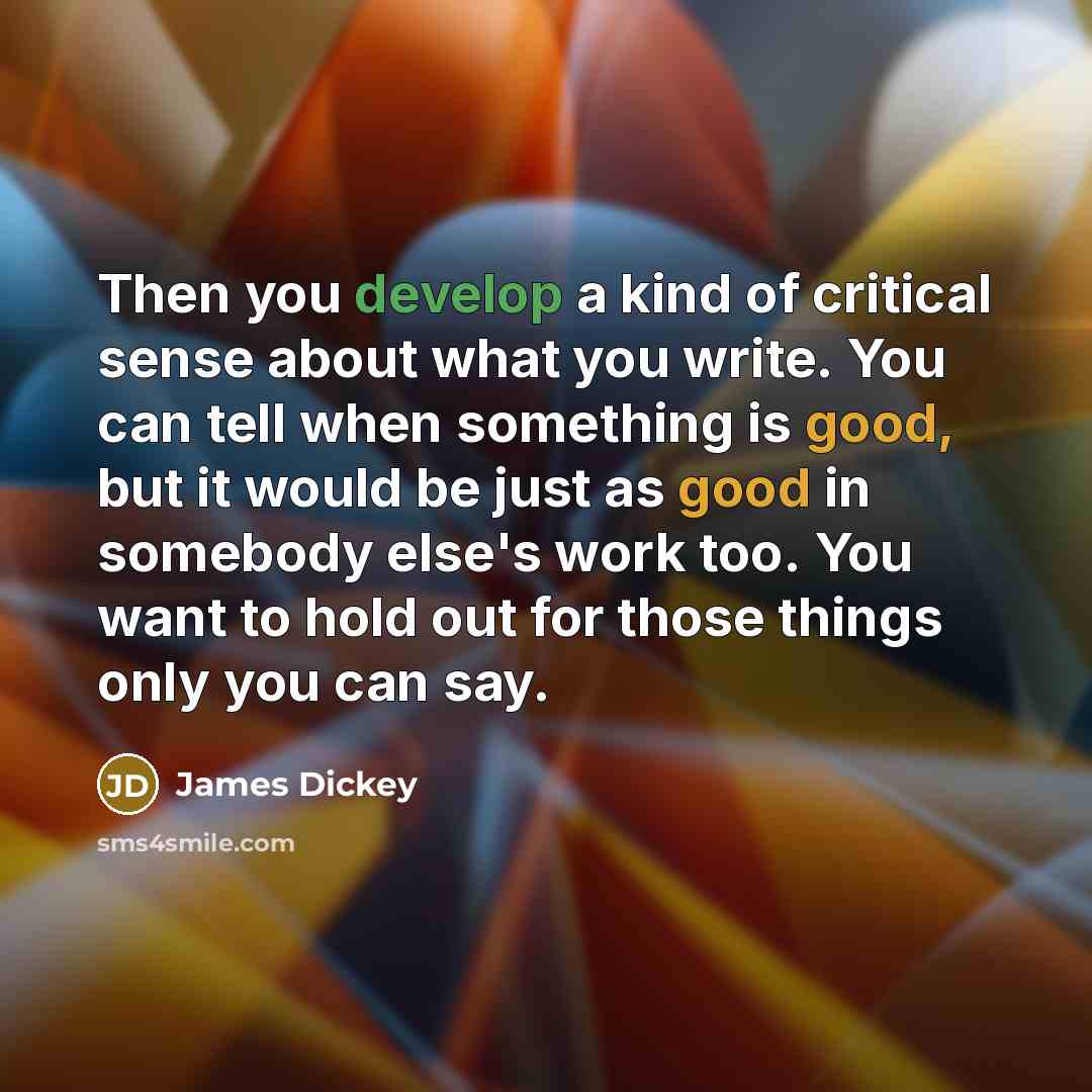 “Then you develop a kind of critical sense about what you write. You can tell when something is good, but it would be just as good in somebody else's work too. You want to hold out for those things only you can say.” quote by James Dickey