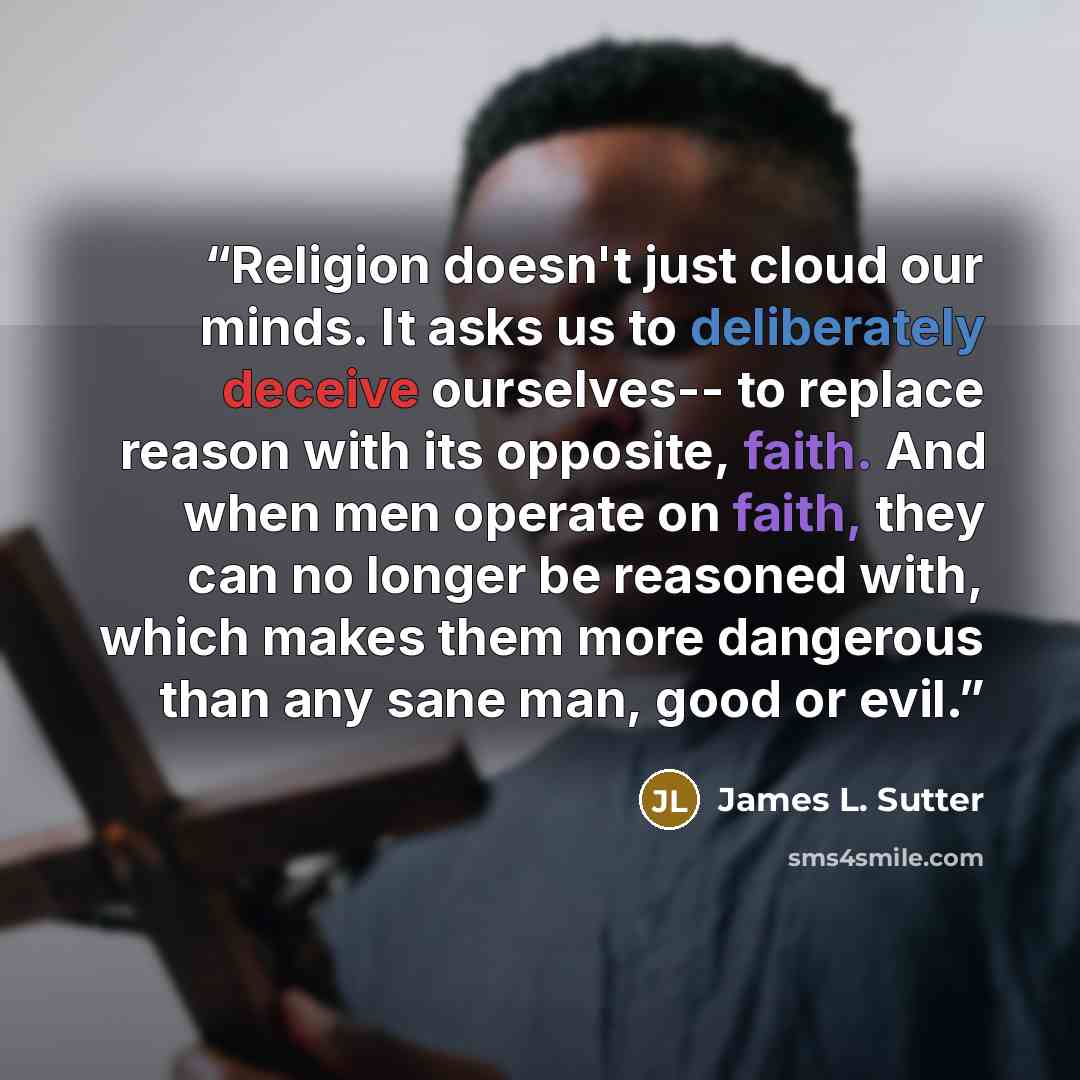 “Religion doesn't just cloud our minds. It asks us to deliberately deceive ourselves-- to replace reason with its opposite, faith. And when men operate on faith, they can no longer be reasoned with, which makes them more dangerous than any sane man, good or evil.” quote by James L. Sutter