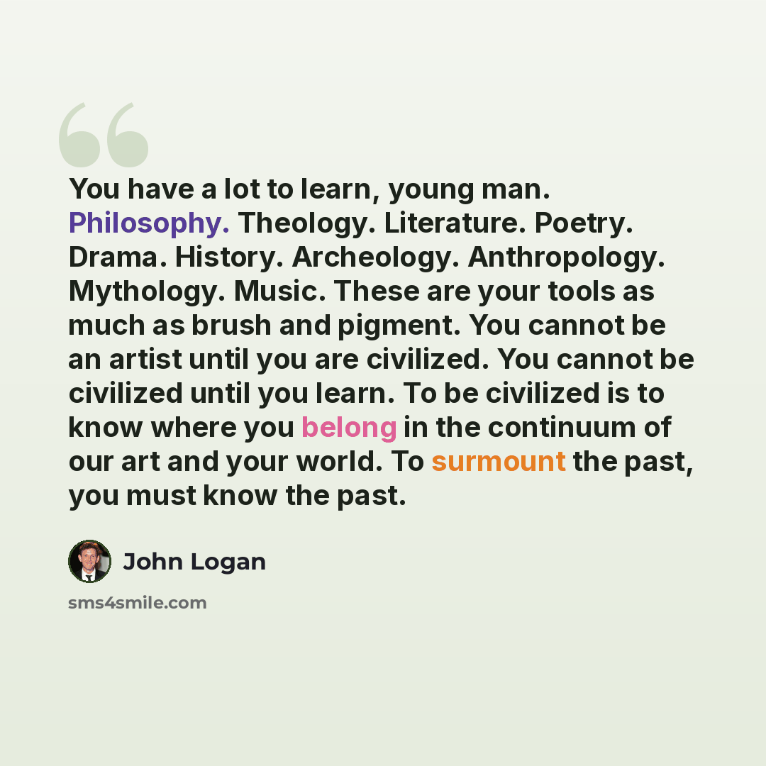 “You have a lot to learn, young man. Philosophy. Theology. Literature. Poetry. Drama. History. Archeology. Anthropology. Mythology. Music. These are your tools as much as brush and pigment. You cannot be an artist until you are civilized. You cannot be civilized until you learn. To be civilized is…” quote by John Logan
