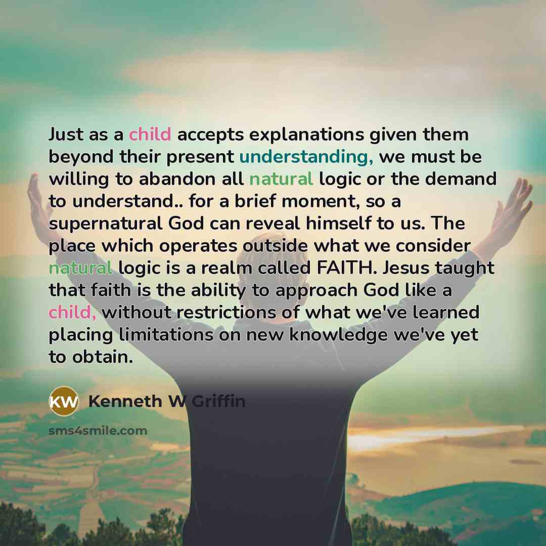 “Just as a child accepts explanations given them beyond their present understanding, we must be willing to abandon all natural logic or the demand to understand.. for a brief moment, so a supernatural God can reveal himself to us. The place which operates outside what we consider natural logic is a…” quote by Kenneth W Griffin