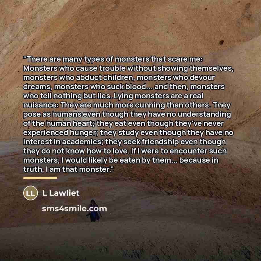 “There are many types of monsters that scare me: Monsters who cause trouble without showing themselves, monsters who abduct children, monsters who devour dreams, monsters who suck blood... and then, monsters who tell nothing but lies. Lying monsters are a real nuisance: They are much more cunning…” quote by L Lawliet