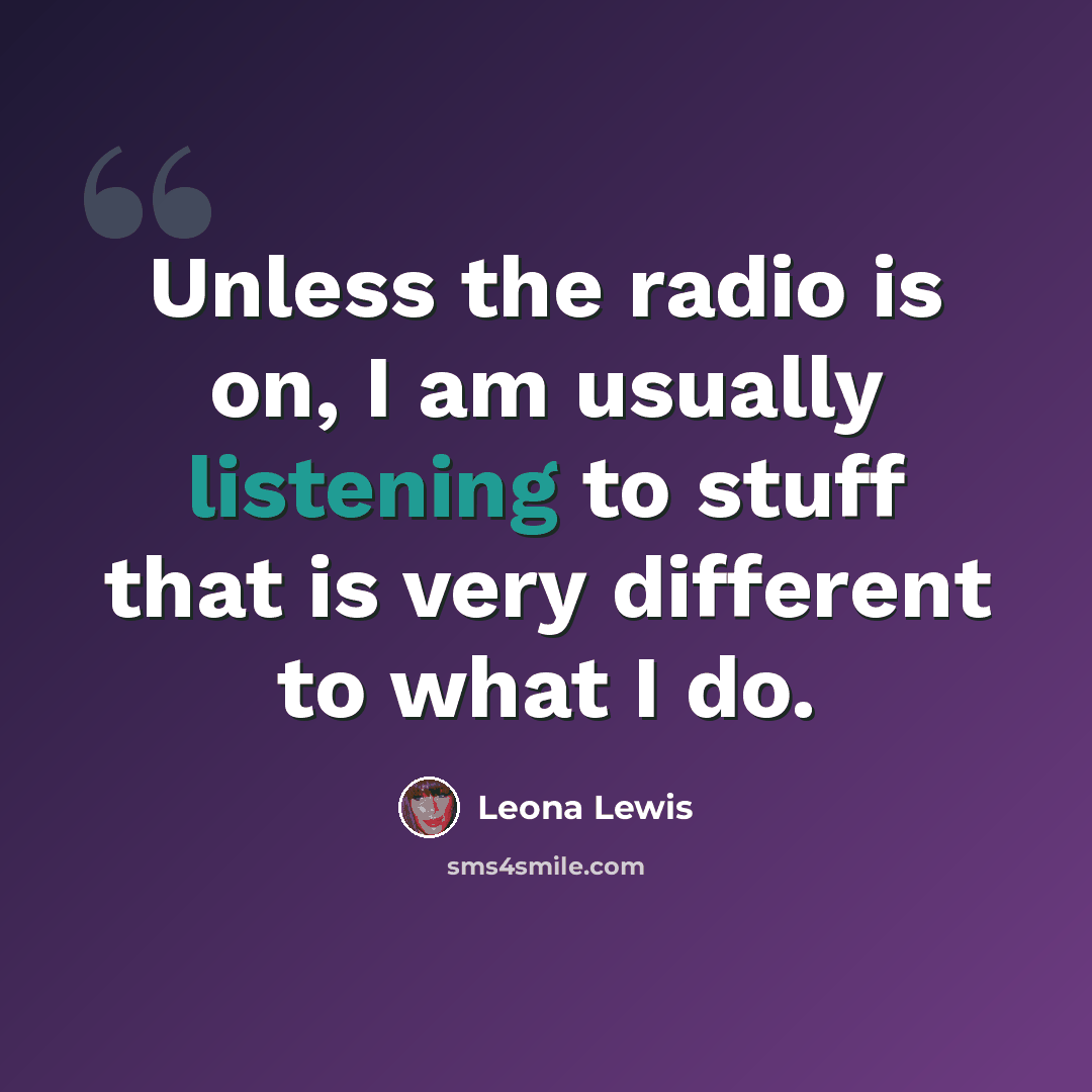 “Unless the radio is on, I am usually listening to stuff that is very different to what I do.” quote by Leona Lewis