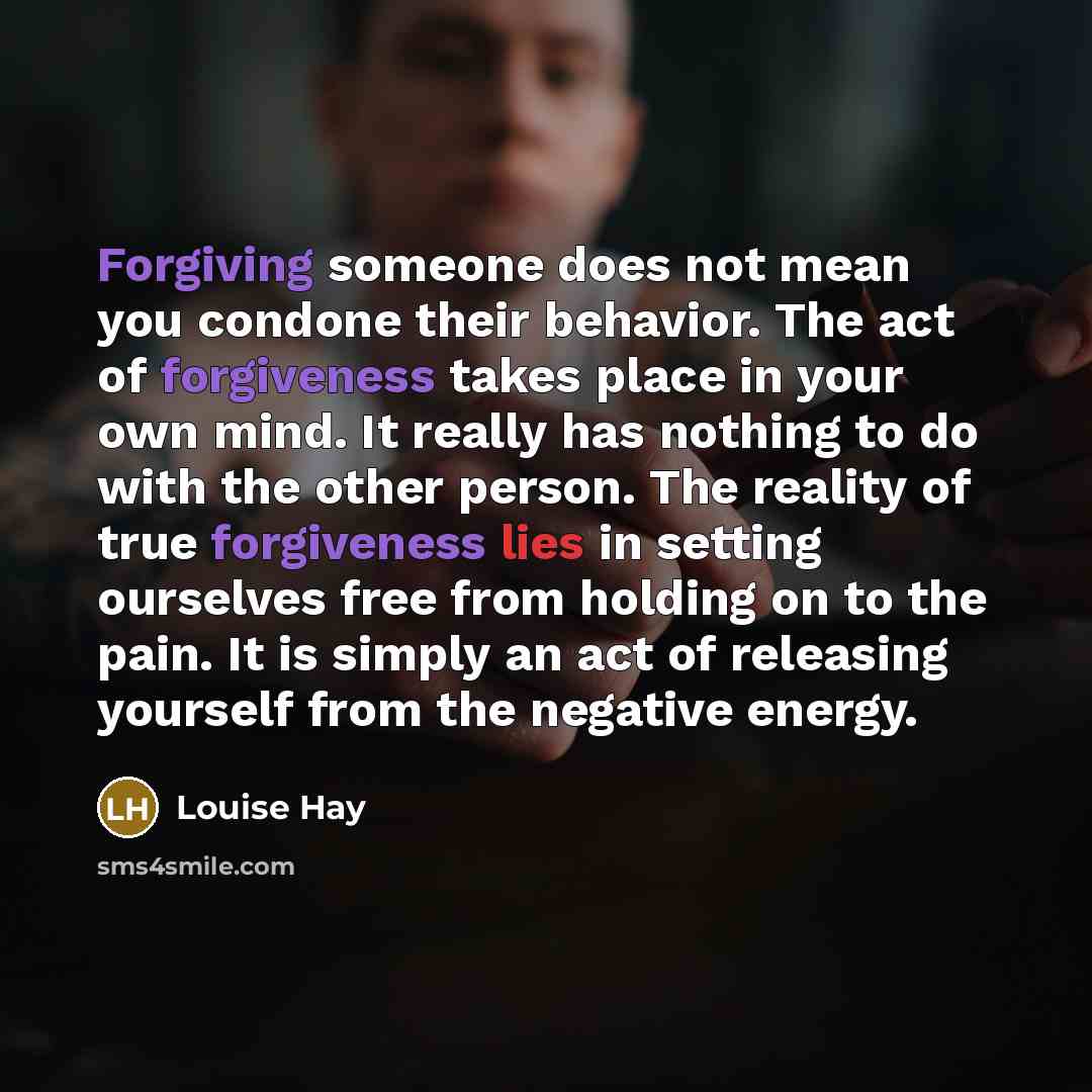 “Forgiving someone does not mean you condone their behavior. The act of forgiveness takes place in your own mind. It really has nothing to do with the other person. The reality of true forgiveness lies in setting ourselves free from holding on to the pain. It is simply an act of releasing yourself…” quote by Louise Hay
