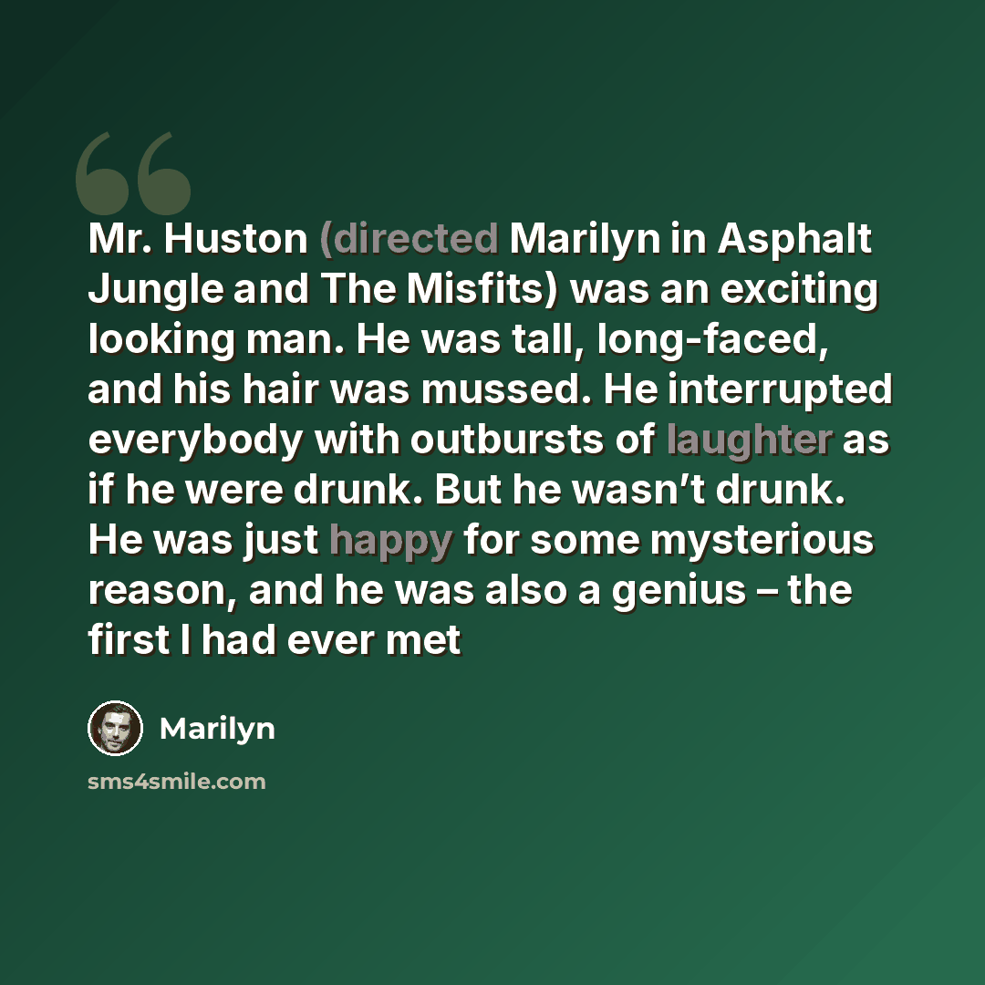 “Mr. Huston (directed Marilyn in Asphalt Jungle and The Misfits) was an exciting looking man. He was tall, long-faced, and his hair was mussed. He interrupted everybody with outbursts of laughter as if he were drunk. But he wasn’t drunk. He was just happy for some mysterious reason, and he was also…” quote by Marilyn