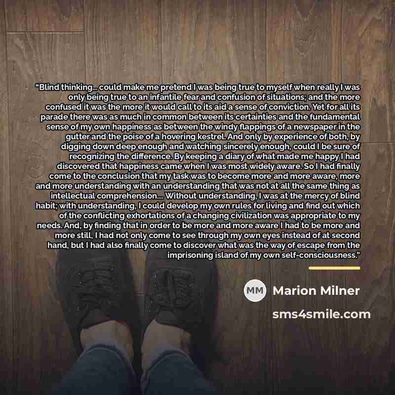 “Blind thinking… could make me pretend I was being true to myself when really I was only being true to an infantile fear and confusion of situations; and the more confused it was the more it would call to its aid a sense of conviction. Yet for all its parade there was as much in common between its…” quote by Marion Milner