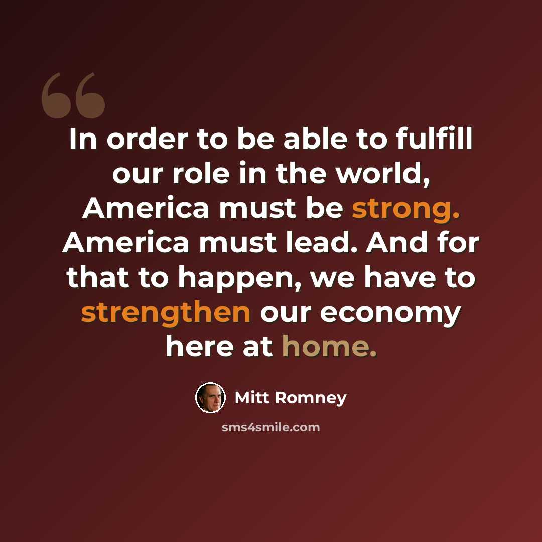 “In order to be able to fulfill our role in the world, America must be strong. America must lead. And for that to happen, we have to strengthen our economy here at home.” quote by Mitt Romney