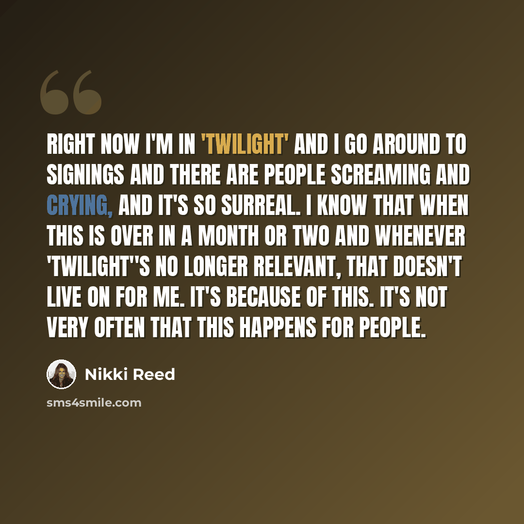 “Right now I'm in 'Twilight' and I go around to signings and there are people screaming and crying, and it's so surreal. I know that when this is over in a month or two and whenever 'Twilight''s no longer relevant, that doesn't live on for me. It's because of this. It's not very often that this…” quote by Nikki Reed