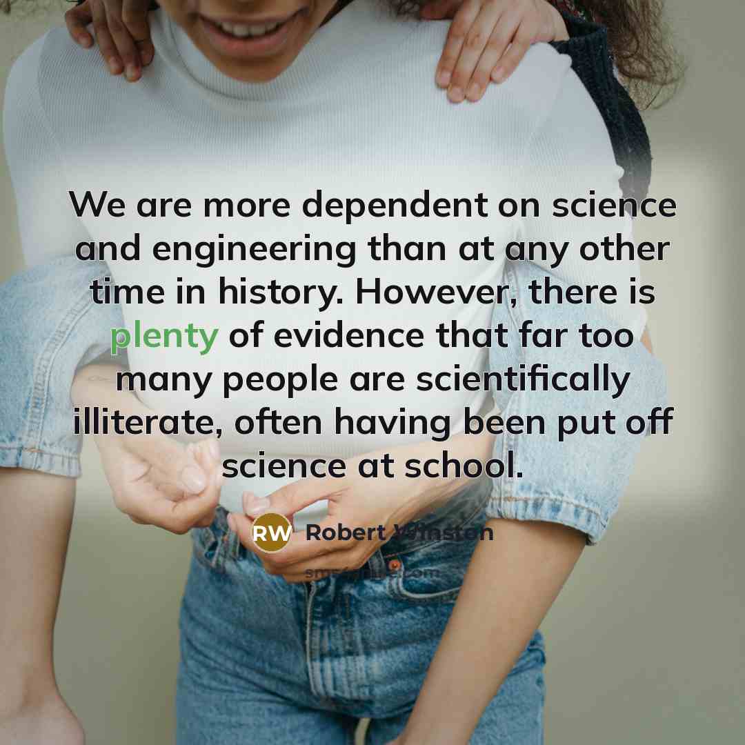 “We are more dependent on science and engineering than at any other time in history. However, there is plenty of evidence that far too many people are scientifically illiterate, often having been put off science at school.” quote by Robert Winston