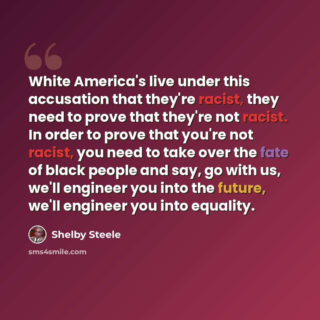 “White America's live under this accusation that they're racist, they need to prove that they're not racist. In order to prove that you're not racist, you need to take over the fate of black people and say, go with us, we'll engineer you into the future, we'll engineer you into equality.” quote by Shelby Steele