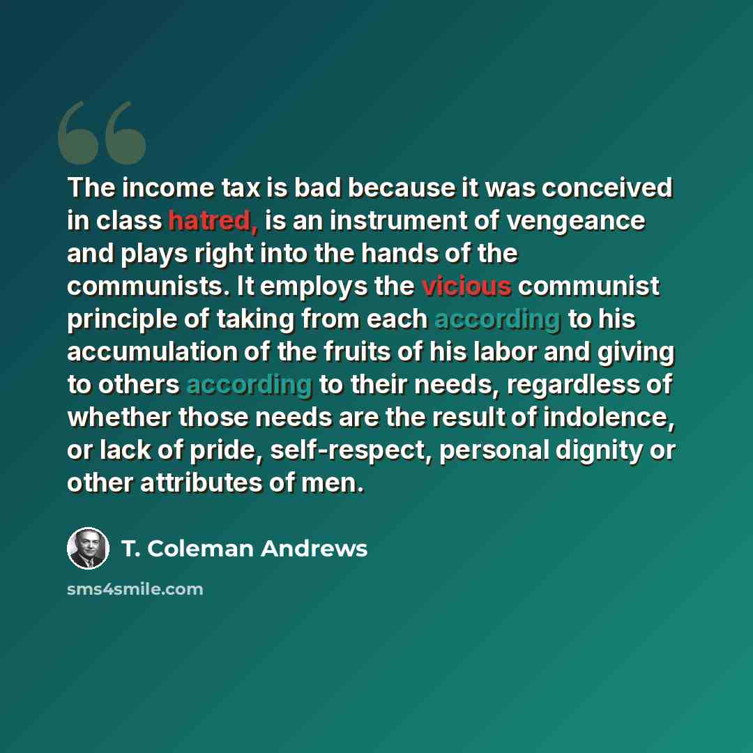 “The income tax is bad because it was conceived in class hatred, is an instrument of vengeance and plays right into the hands of the communists. It employs the vicious communist principle of taking from each according to his accumulation of the fruits of his labor and giving to others according to…” quote by T. Coleman Andrews