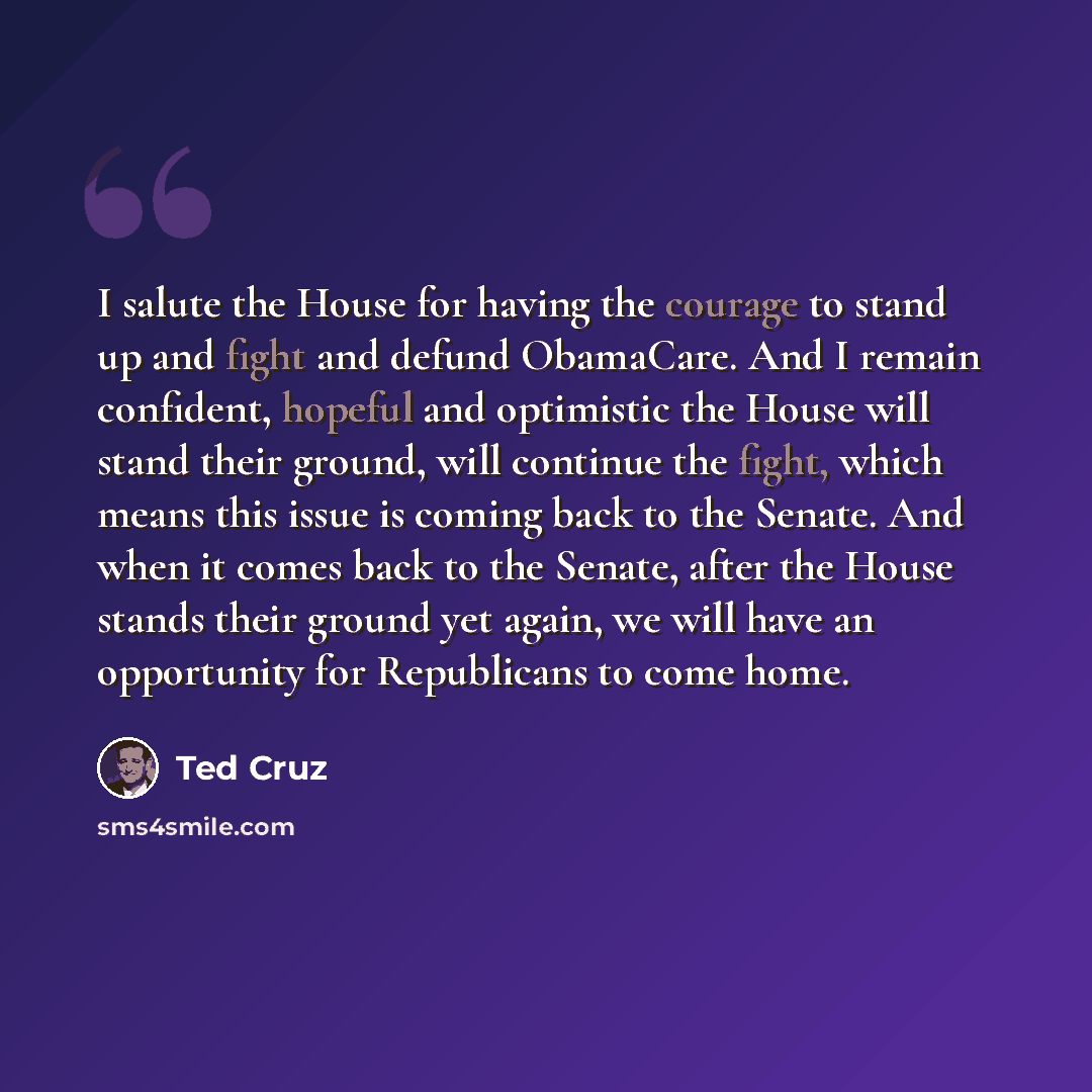 “I salute the House for having the courage to stand up and fight and defund ObamaCare. And I remain confident, hopeful and optimistic the House will stand their ground, will continue the fight, which means this issue is coming back to the Senate. And when it comes back to the Senate, after the…” quote by Ted Cruz
