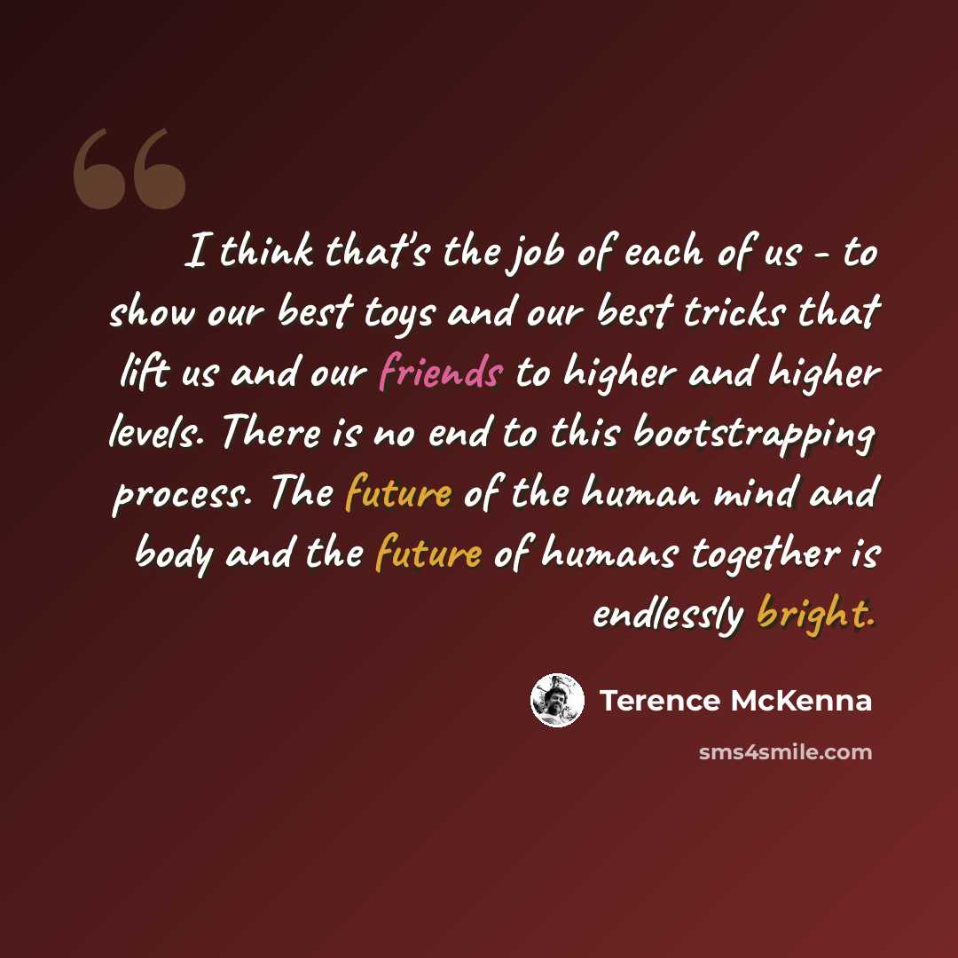 “I think that's the job of each of us - to show our best toys and our best tricks that lift us and our friends to higher and higher levels. There is no end to this bootstrapping process. The future of the human mind and body and the future of humans together is endlessly bright.” quote by Terence McKenna