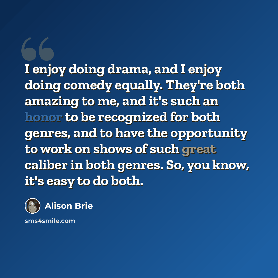 “I enjoy doing drama, and I enjoy doing comedy equally. They're both amazing to me, and it's such an honor to be recognized for both genres, and to have the opportunity to work on shows of such great caliber in both genres. So, you know, it's easy to do both.” quote by Alison Brie