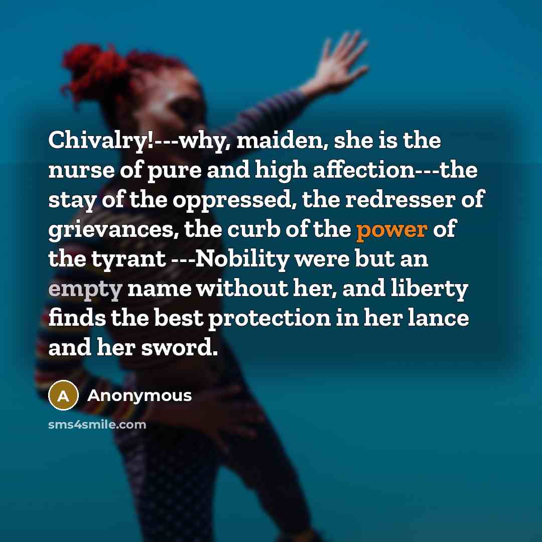 “Chivalry!---why, maiden, she is the nurse of pure and high affection---the stay of the oppressed, the redresser of grievances, the curb of the power of the tyrant ---Nobility were but an empty name without her, and liberty finds the best protection in her lance and her sword.” quote by Anonymous
