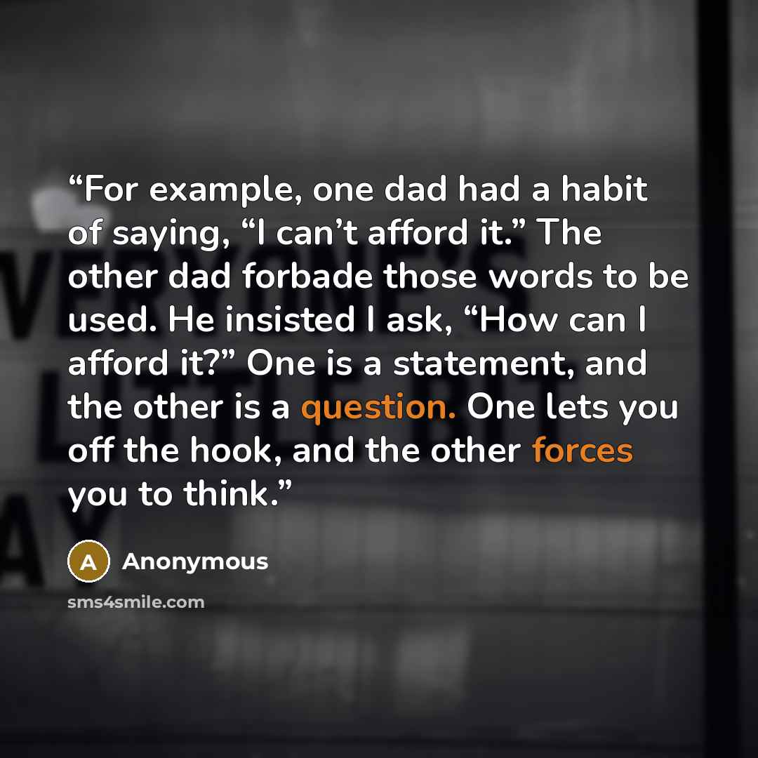 “For example, one dad had a habit of saying, “I can’t afford it.” The other dad forbade those words to be used. He insisted I ask, “How can I afford it?” One is a statement, and the other is a question. One lets you off the hook, and the other forces you to think.” quote by Anonymous